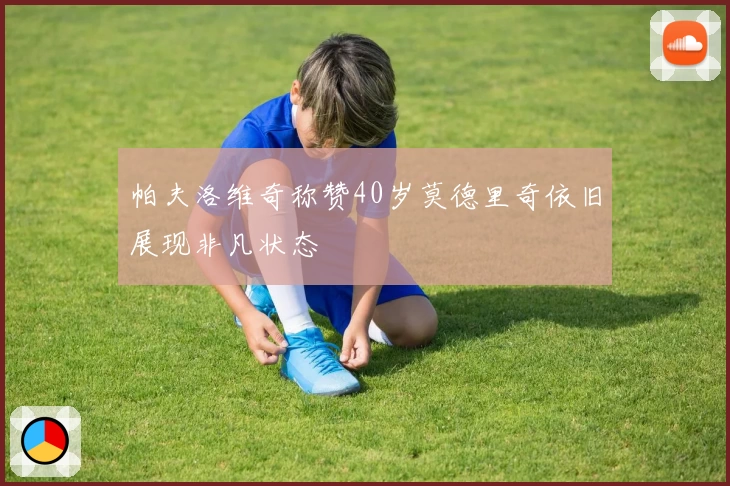 帕夫洛维奇称赞40岁莫德里奇依旧展现非凡状态