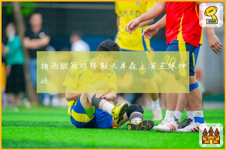 梅西欧冠对阵勒沃库森上演五球神迹