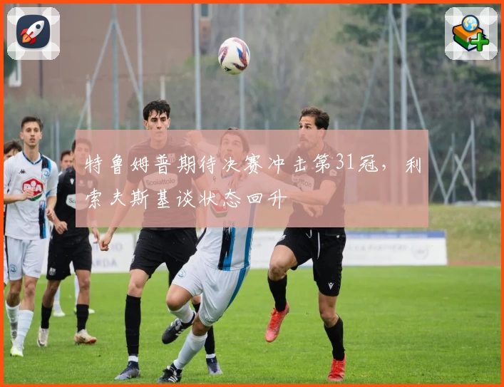 特鲁姆普期待决赛冲击第31冠，利索夫斯基谈状态回升