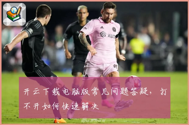开云下载电脑版常见问题答疑，打不开如何快速解决