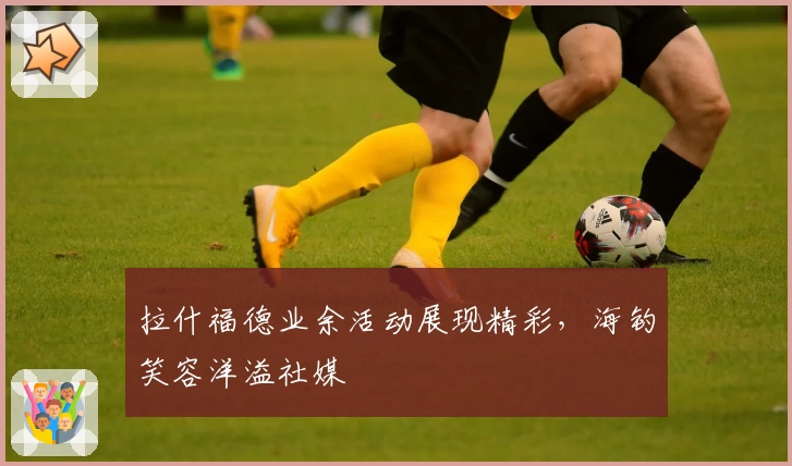 拉什福德业余活动展现精彩，海钓笑容洋溢社媒