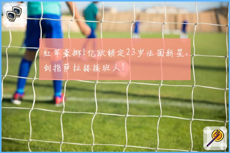 红军豪掷1亿欧锁定23岁法国新星，剑指萨拉赫接班人！