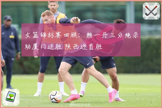 女篮锦标赛回顾:赖一丹三分绝杀助厦门连胜 陕西迎首胜