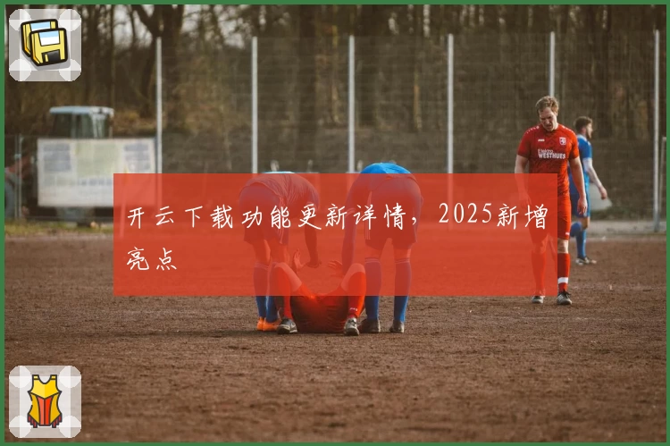 开云下载功能更新详情，2025新增亮点
