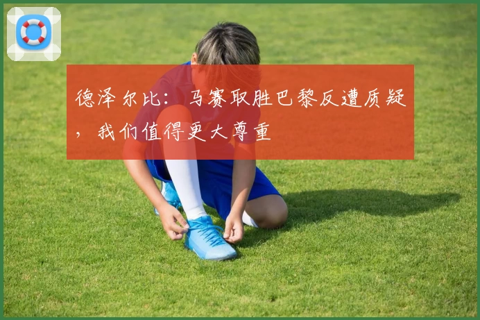 德泽尔比：马赛取胜巴黎反遭质疑，我们值得更大尊重