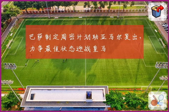 巴萨制定周密计划助亚马尔复出，力争最佳状态迎战皇马