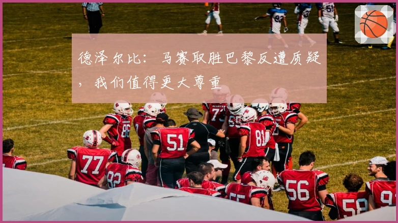 德泽尔比：马赛取胜巴黎反遭质疑，我们值得更大尊重