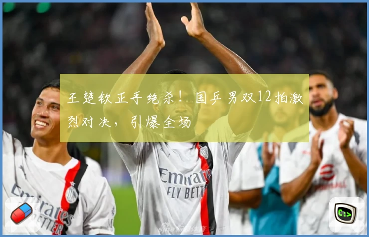 王楚钦正手绝杀！国乒男双12拍激烈对决，引爆全场